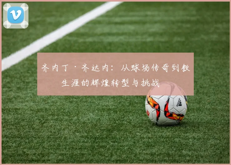 齐内丁·齐达内：从球场传奇到教练生涯的辉煌转型与挑战