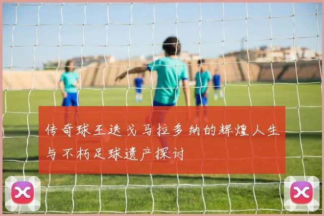 传奇球王迭戈马拉多纳的辉煌人生与不朽足球遗产探讨