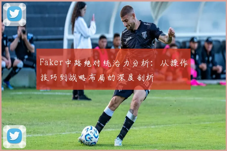 Faker中路绝对统治力分析：从操作技巧到战略布局的深度剖析