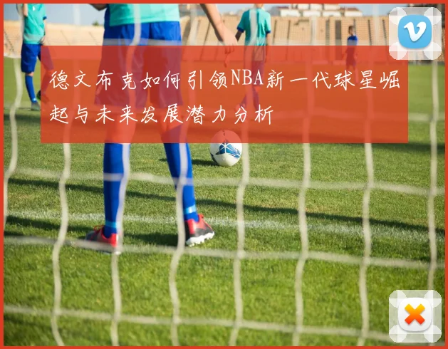 德文布克如何引领NBA新一代球星崛起与未来发展潜力分析
