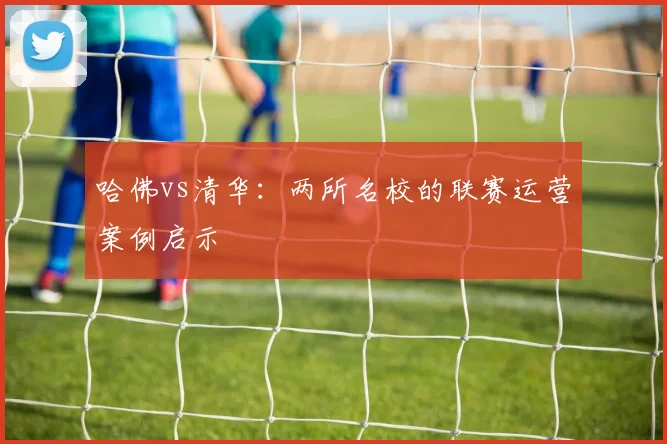哈佛vs清华：两所名校的联赛运营案例启示