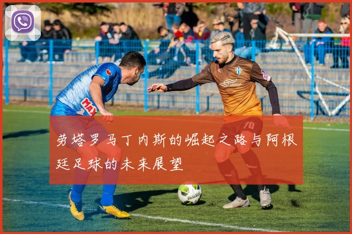 劳塔罗马丁内斯的崛起之路与阿根廷足球的未来展望