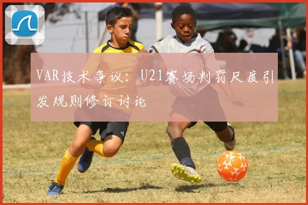 VAR技术争议：U21赛场判罚尺度引发规则修订讨论