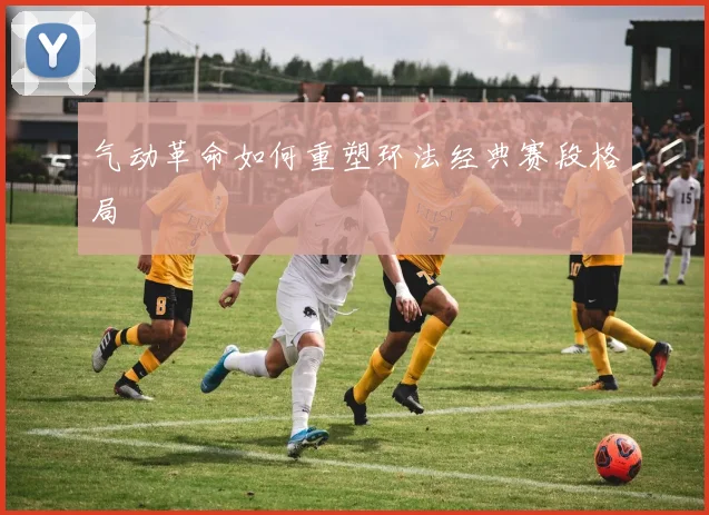 气动革命如何重塑环法经典赛段格局