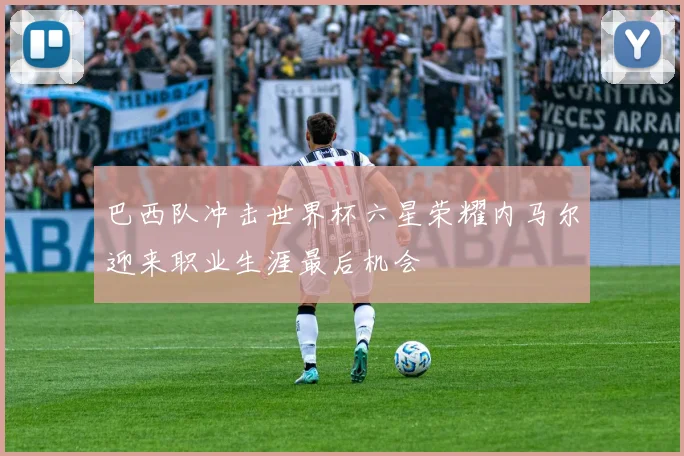 巴西队冲击世界杯六星荣耀内马尔迎来职业生涯最后机会