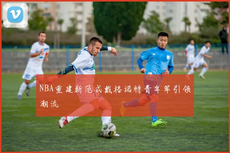 NBA重建新范式戴格诺特青年军引领潮流
