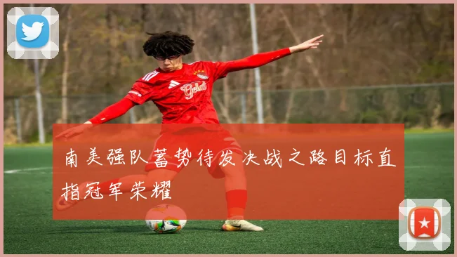 南美强队蓄势待发决战之路目标直指冠军荣耀