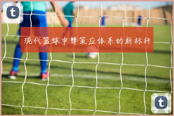 现代篮球中锋策应体系的新标杆